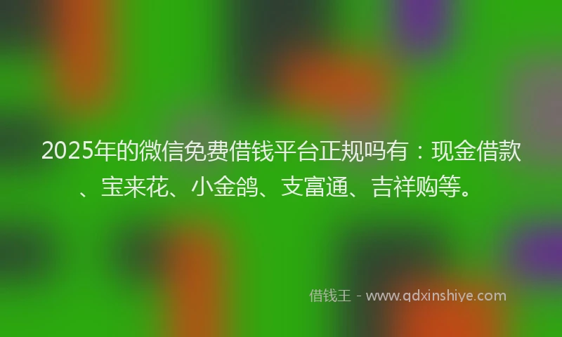 2025年的微信免费借钱平台正规吗有：现金借款、宝来花、小金鸽、支富通、吉祥购等。