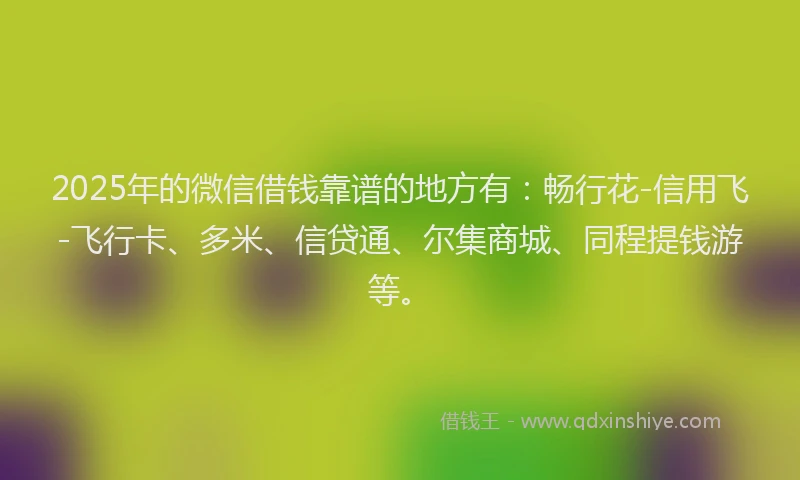 2025年的微信借钱靠谱的地方有：畅行花-信用飞-飞行卡、多米、信贷通、尔集商城、同程提钱游等。