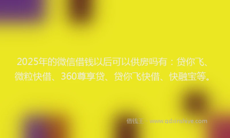 2025年的微信借钱以后可以供房吗有：贷你飞、微粒快借、360尊享贷、贷你飞快借、快融宝等。