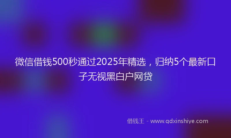 微信借钱500秒通过2025年精选，归纳5个最新口子无视黑白户网贷