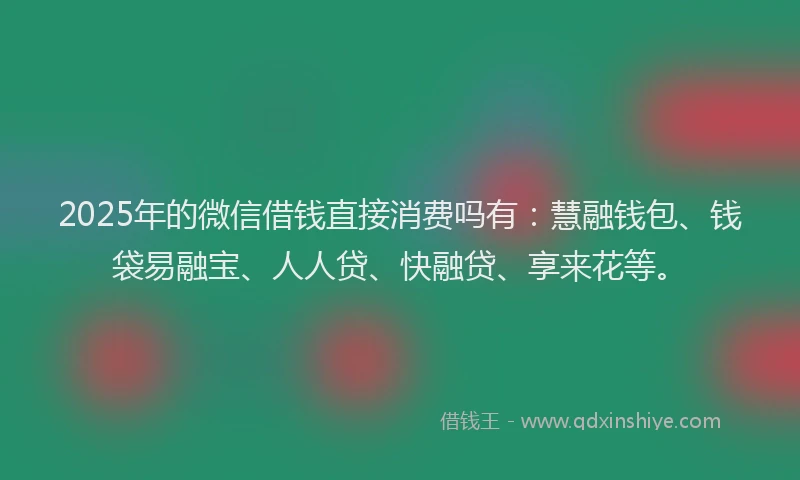 2025年的微信借钱直接消费吗有：慧融钱包、钱袋易融宝、人人贷、快融贷、享来花等。