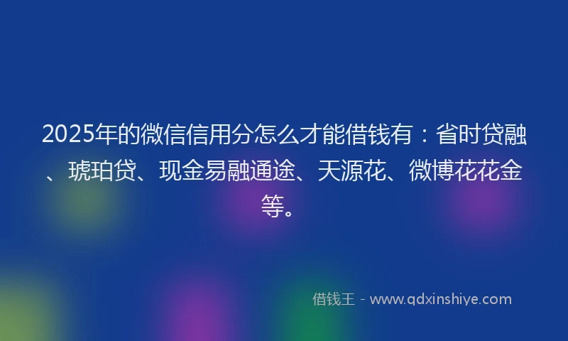 2025年的微信信用分怎么才能借钱有：省时贷融、琥珀贷、现金易融通途、天源花、微博花花金等。