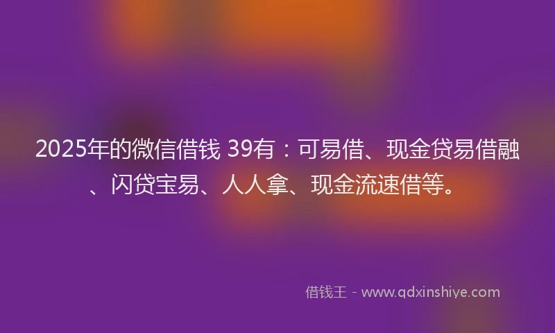 2025年的微信借钱 39有：可易借、现金贷易借融、闪贷宝易、人人拿、现金流速借等。