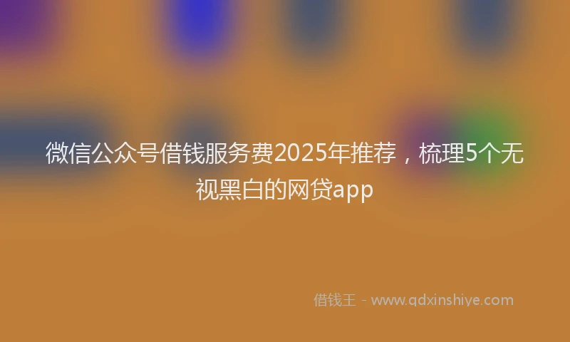 微信公众号借钱服务费2025年推荐，梳理5个无视黑白的网贷app