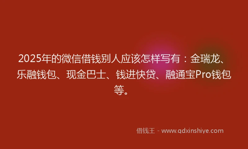 2025年的微信借钱别人应该怎样写有：金瑞龙、乐融钱包、现金巴士、钱进快贷、融通宝Pro钱包等。