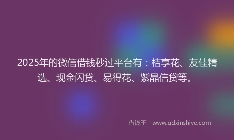 2025年的微信借钱秒过平台有：桔享花、友佳精选、现金闪贷、易得花、紫晶信贷等。