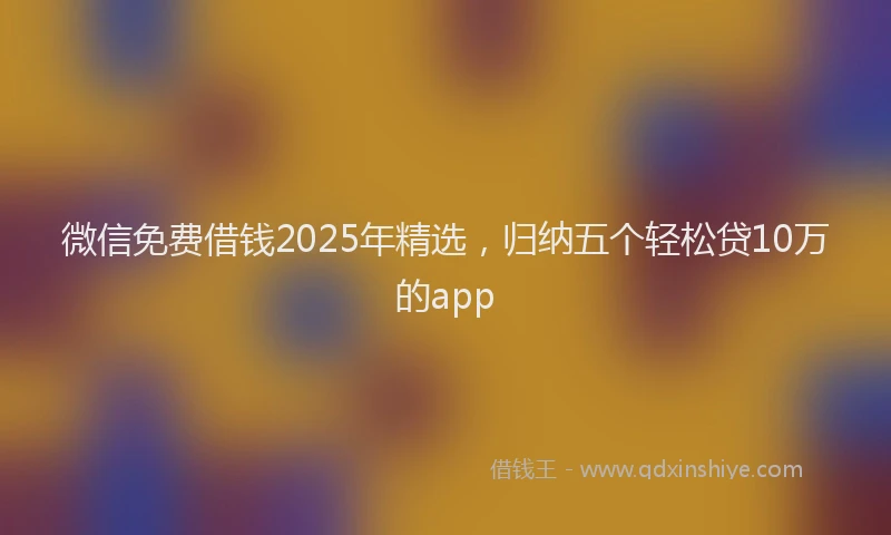 微信免费借钱2025年精选，归纳五个轻松贷10万的app