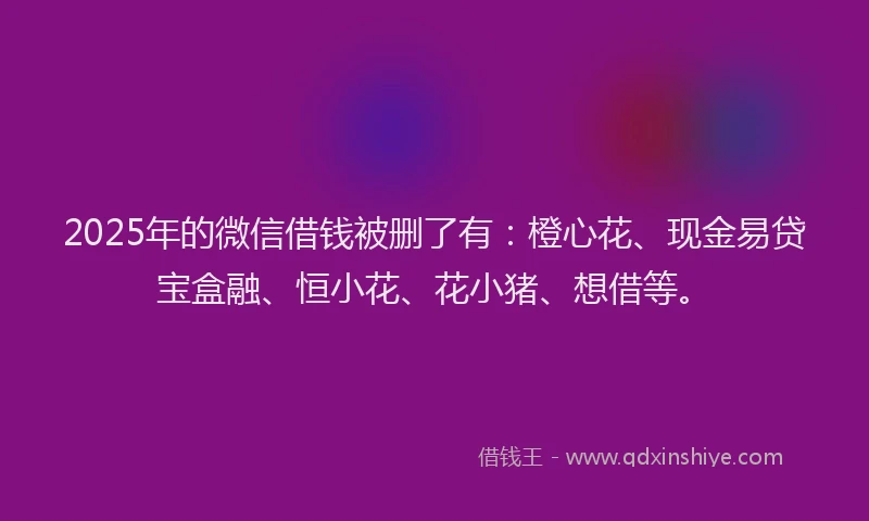 2025年的微信借钱被删了有：橙心花、现金易贷宝盒融、恒小花、花小猪、想借等。