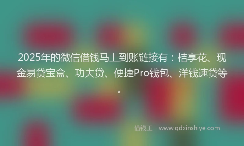 2025年的微信借钱马上到账链接有：桔享花、现金易贷宝盒、功夫贷、便捷Pro钱包、洋钱速贷等。