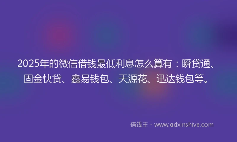 2025年的微信借钱最低利息怎么算有：瞬贷通、固金快贷、鑫易钱包、天源花、迅达钱包等。
