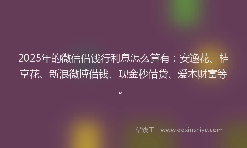 2025年的微信借钱行利息怎么算有：安逸花、桔享花、新浪微博借钱、现金秒借贷、爱木财富等。