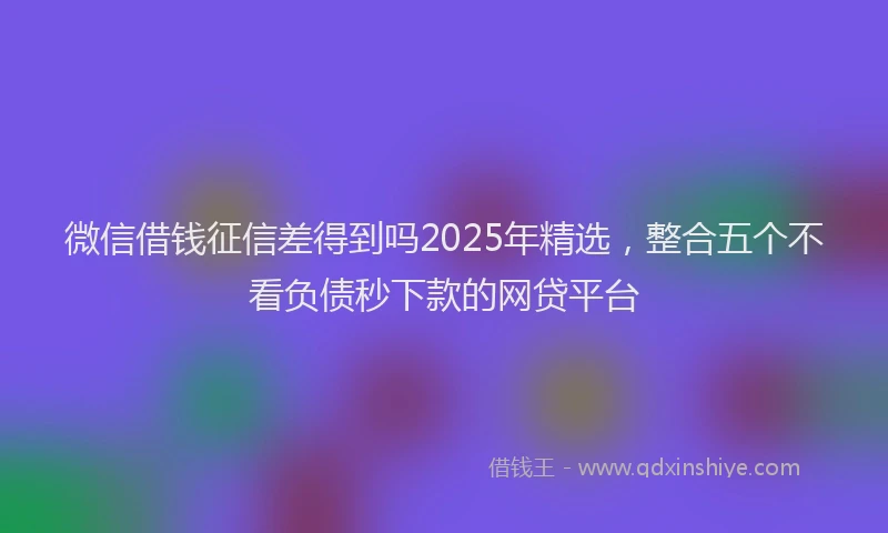 微信借钱征信差得到吗2025年精选，整合五个不看负债秒下款的网贷平台