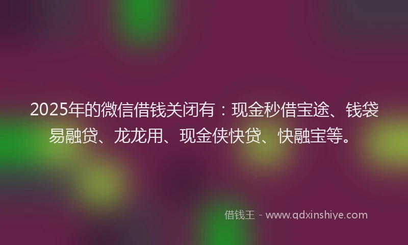 2025年的微信借钱关闭有：现金秒借宝途、钱袋易融贷、龙龙用、现金侠快贷、快融宝等。