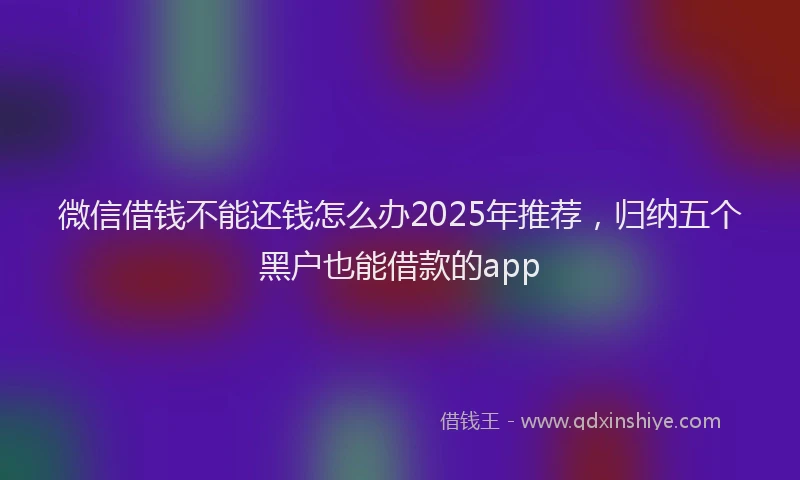 微信借钱不能还钱怎么办2025年推荐，归纳五个黑户也能借款的app