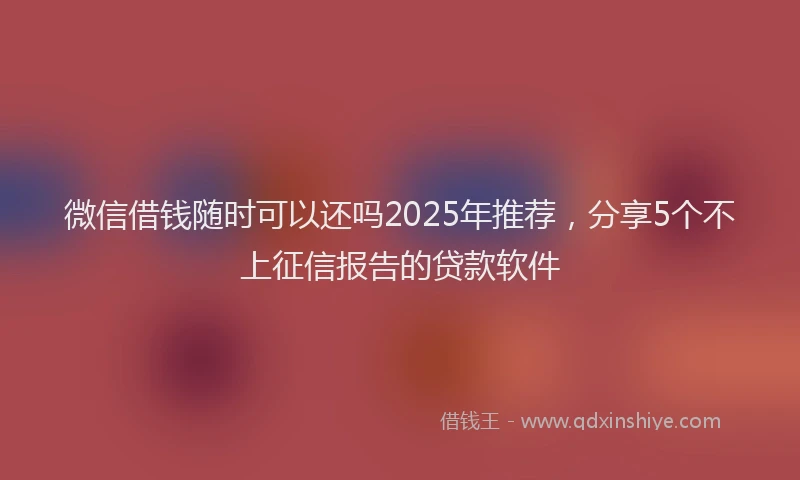微信借钱随时可以还吗2025年推荐，分享5个不上征信报告的贷款软件
