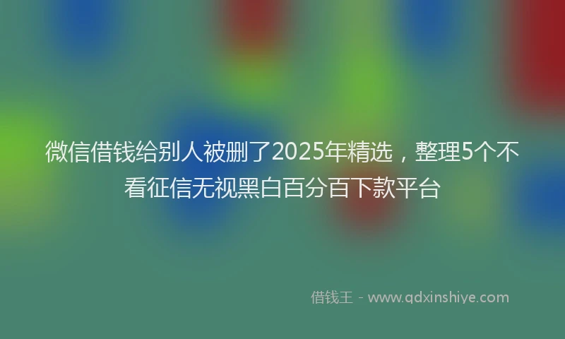 微信借钱给别人被删了2025年精选，整理5个不看征信无视黑白百分百下款平台