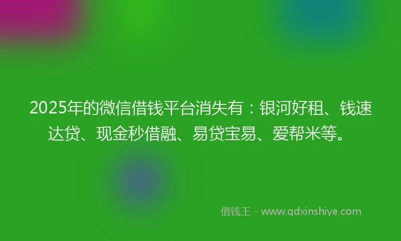 2025年的微信借钱平台消失有：银河好租、钱速达贷、现金秒借融、易贷宝易、爱帮米等。