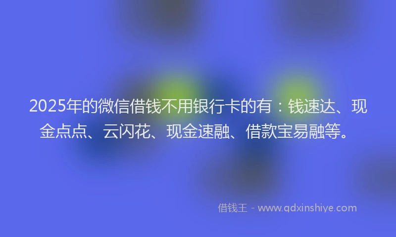 2025年的微信借钱不用银行卡的有：钱速达、现金点点、云闪花、现金速融、借款宝易融等。