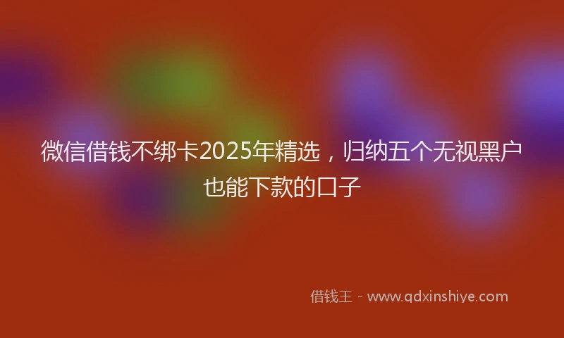 微信借钱不绑卡2025年精选，归纳五个无视黑户也能下款的口子