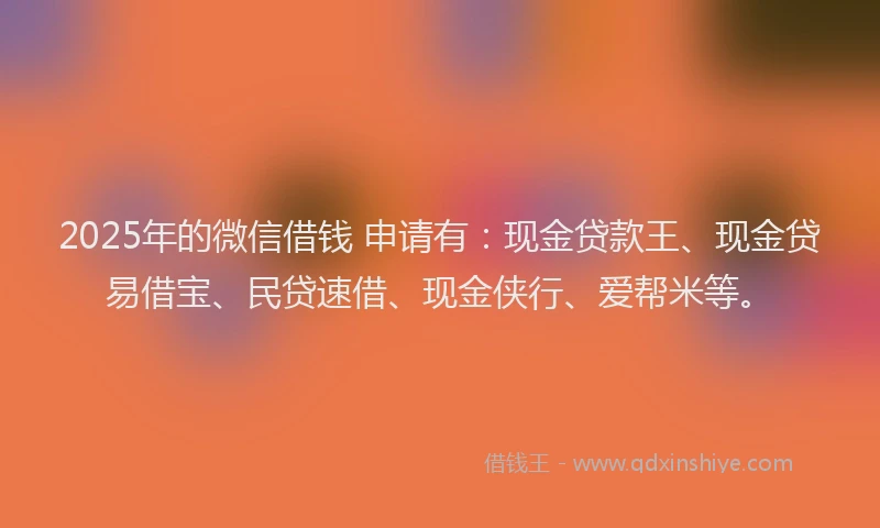 2025年的微信借钱 申请有：现金贷款王、现金贷易借宝、民贷速借、现金侠行、爱帮米等。