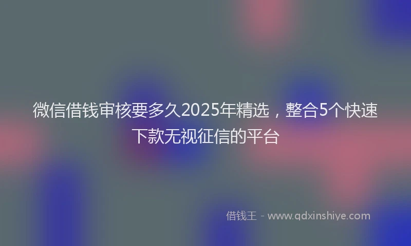 微信借钱审核要多久2025年精选，整合5个快速下款无视征信的平台