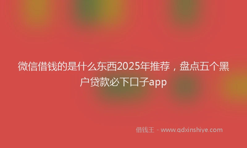 微信借钱的是什么东西2025年推荐，盘点五个黑户贷款必下口子app
