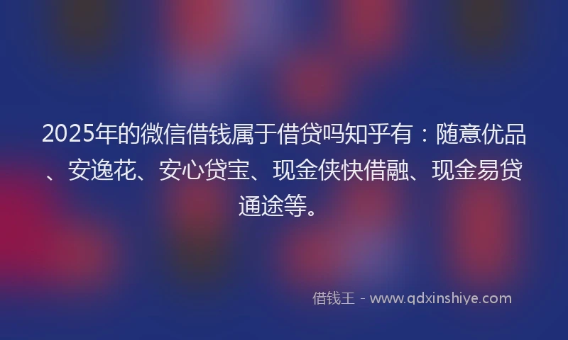 2025年的微信借钱属于借贷吗知乎有：随意优品、安逸花、安心贷宝、现金侠快借融、现金易贷通途等。