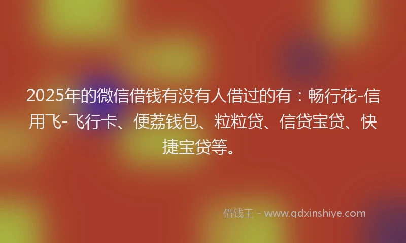 2025年的微信借钱有没有人借过的有：畅行花-信用飞-飞行卡、便荔钱包、粒粒贷、信贷宝贷、快捷宝贷等。