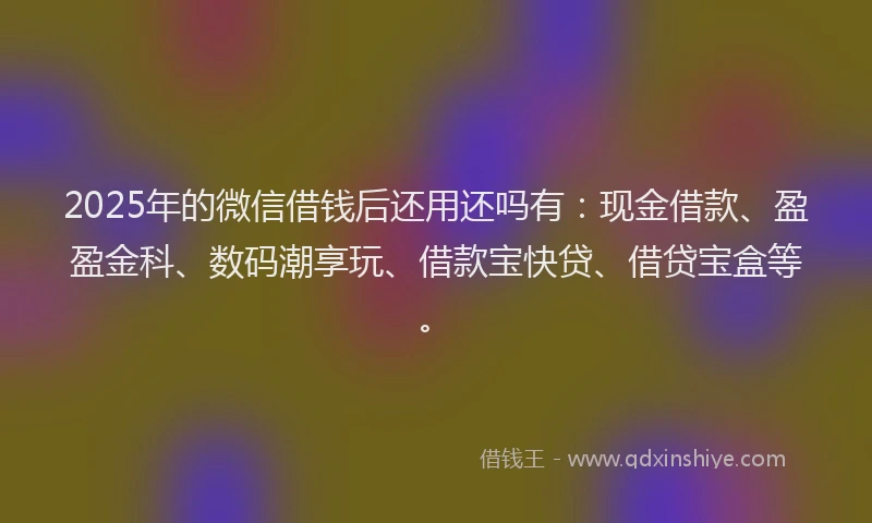 2025年的微信借钱后还用还吗有：现金借款、盈盈金科、数码潮享玩、借款宝快贷、借贷宝盒等。