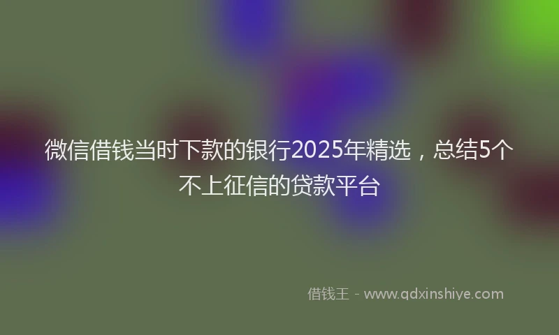 微信借钱当时下款的银行2025年精选，总结5个不上征信的贷款平台