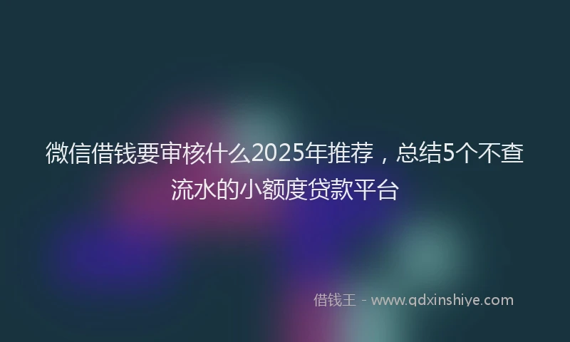 微信借钱要审核什么2025年推荐，总结5个不查流水的小额度贷款平台