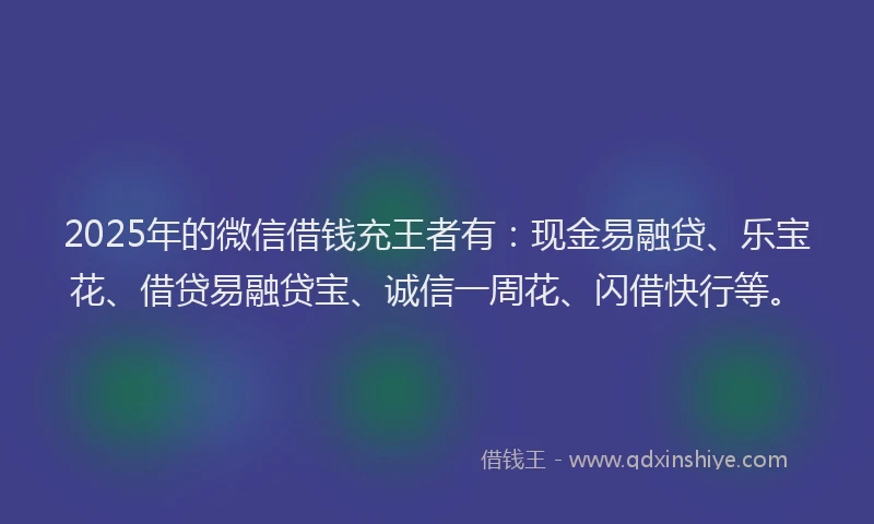 2025年的微信借钱充王者有：现金易融贷、乐宝花、借贷易融贷宝、诚信一周花、闪借快行等。