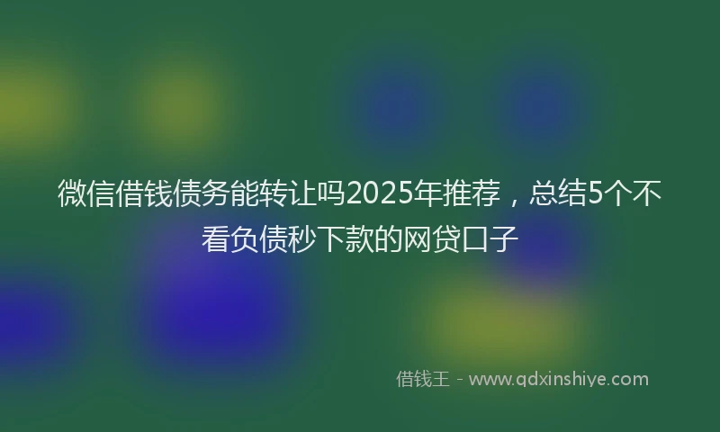 微信借钱债务能转让吗2025年推荐，总结5个不看负债秒下款的网贷口子