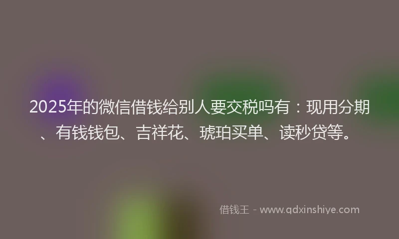 2025年的微信借钱给别人要交税吗有：现用分期、有钱钱包、吉祥花、琥珀买单、读秒贷等。