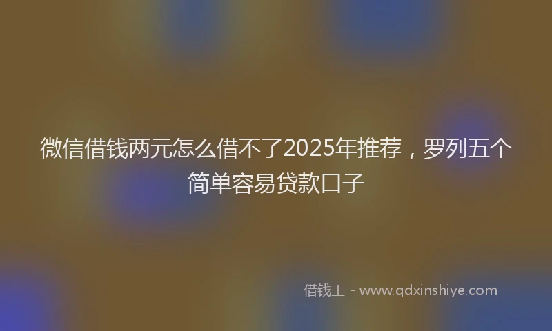 微信借钱两元怎么借不了2025年推荐，罗列五个简单容易贷款口子
