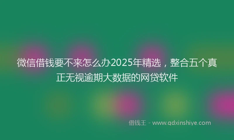 微信借钱要不来怎么办2025年精选，整合五个真正无视逾期大数据的网贷软件