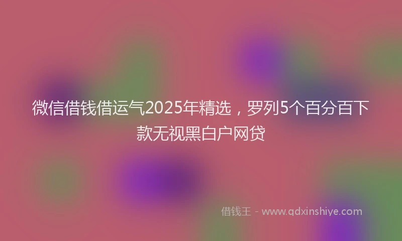 微信借钱借运气2025年精选，罗列5个百分百下款无视黑白户网贷