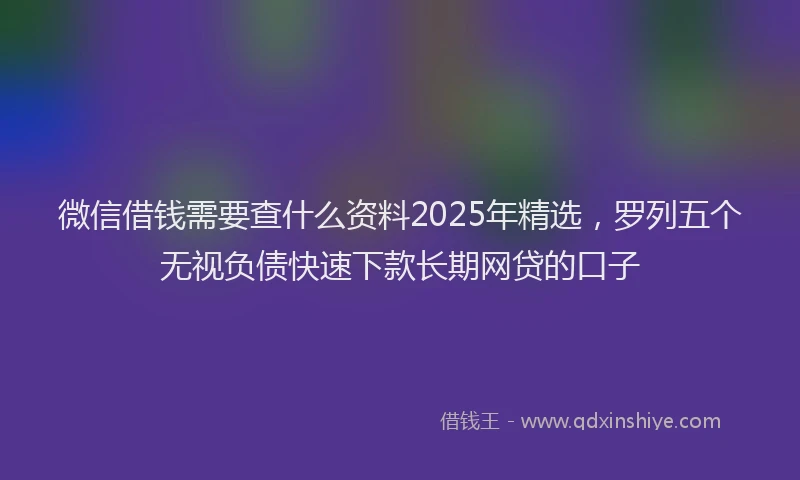 微信借钱需要查什么资料2025年精选，罗列五个无视负债快速下款长期网贷的口子