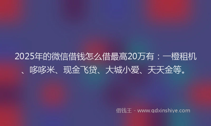 2025年的微信借钱怎么借最高20万有：一橙租机、哆哆米、现金飞贷、大城小爱、天天金等。