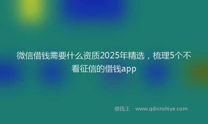 微信借钱需要什么资质2025年精选，梳理5个不看征信的借钱app