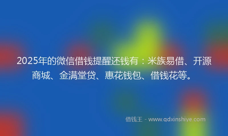 2025年的微信借钱提醒还钱有：米族易借、开源商城、金满堂贷、惠花钱包、借钱花等。
