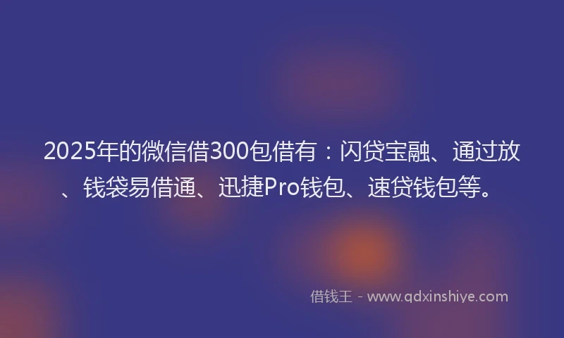 2025年的微信借300包借有：闪贷宝融、通过放、钱袋易借通、迅捷Pro钱包、速贷钱包等。