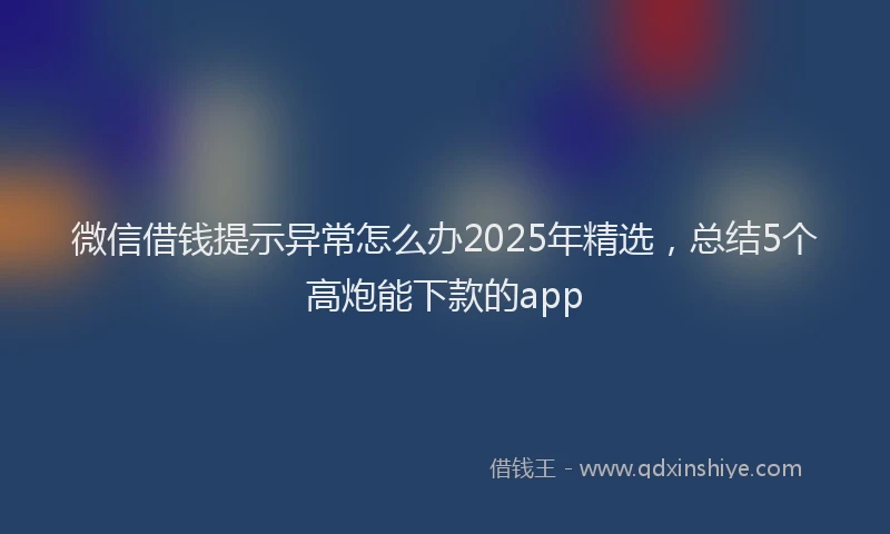 微信借钱提示异常怎么办2025年精选，总结5个高炮能下款的app
