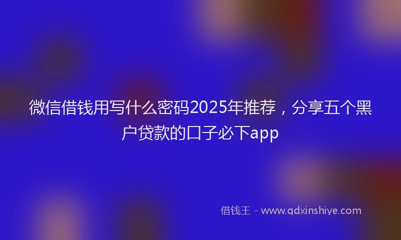 微信借钱用写什么密码2025年推荐，分享五个黑户贷款的口子必下app
