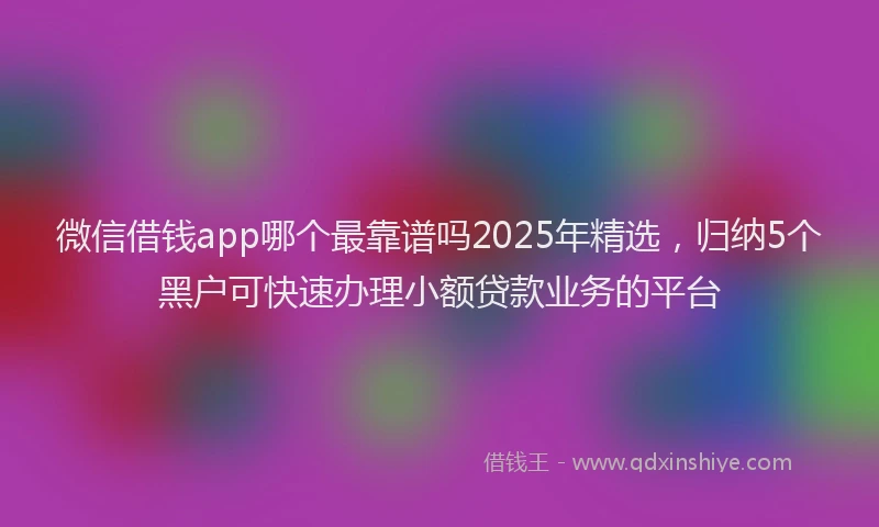 微信借钱app哪个最靠谱吗2025年精选，归纳5个黑户可快速办理小额贷款业务的平台