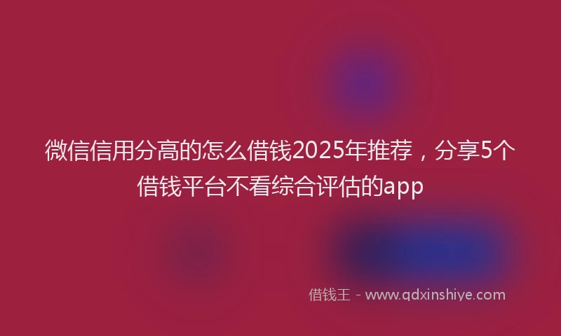 微信信用分高的怎么借钱2025年推荐，分享5个借钱平台不看综合评估的app