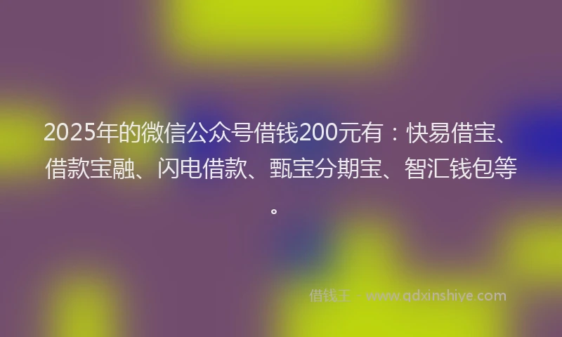 2025年的微信公众号借钱200元有：快易借宝、借款宝融、闪电借款、甄宝分期宝、智汇钱包等。