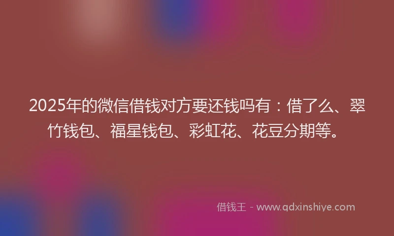 2025年的微信借钱对方要还钱吗有：借了么、翠竹钱包、福星钱包、彩虹花、花豆分期等。