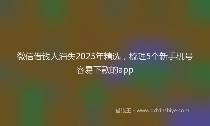 微信借钱人消失2025年精选，梳理5个新手机号容易下款的app