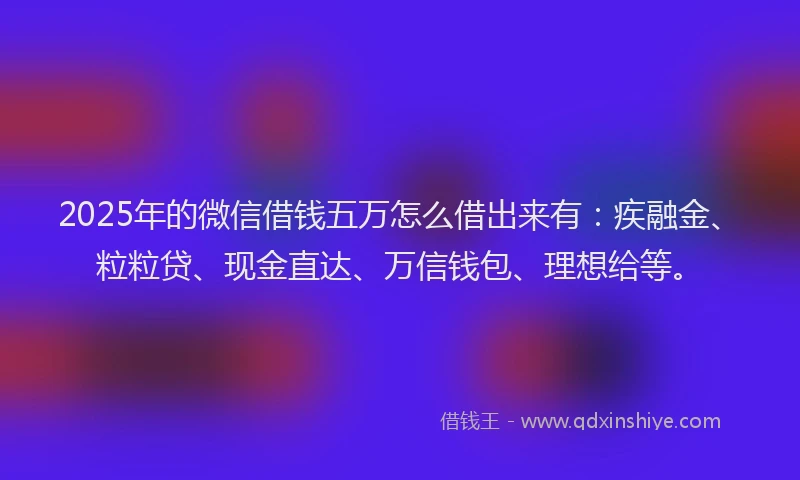 2025年的微信借钱五万怎么借出来有：疾融金、粒粒贷、现金直达、万信钱包、理想给等。